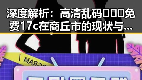 深度解析：高清乱码🔞❌♋免费17c在商丘市的现状与背后原因