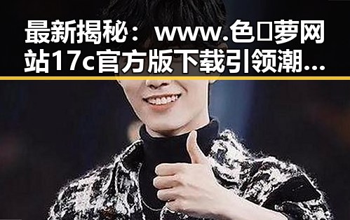 最新揭秘：www.色😍萝网站17c官方版下载引领潮流动向
