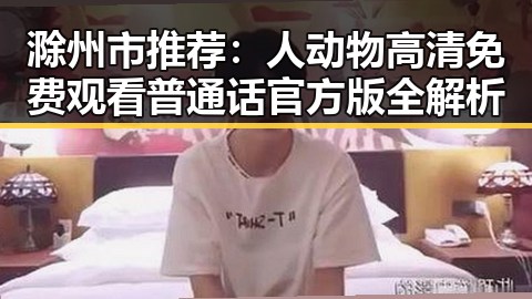 滁州市推荐：人动物高清免费观看普通话官方版全解析