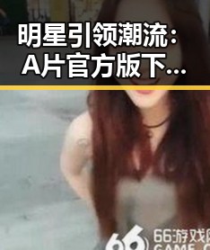 明星引领潮流：A片官方版下载的最新动态与行业影响