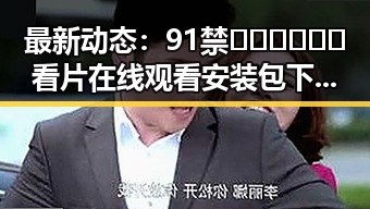 最新动态：91禁🍆🍑🔞❌❌❌看片在线观看安装包下载引发关注
