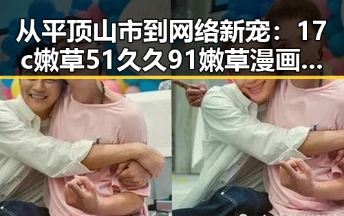 从平顶山市到网络新宠：17c嫩草51久久91嫩草漫画官方版下载的反差魅力