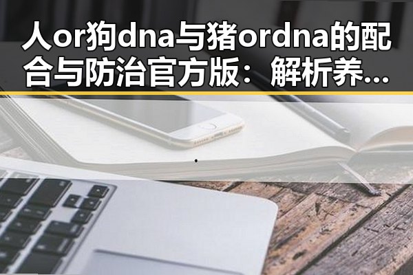 人or狗dna与猪ordna的配合与防治官方版：解析养殖与科研的最新动态
