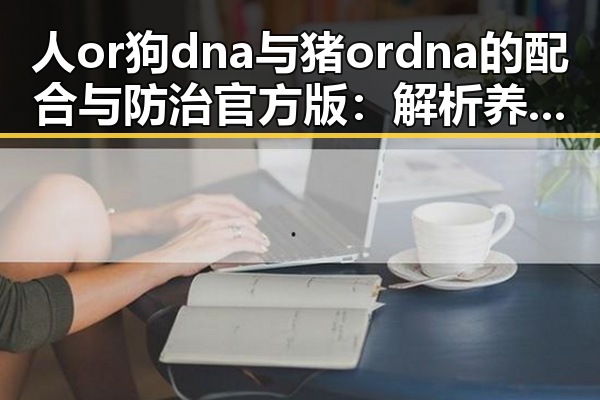 人or狗dna与猪ordna的配合与防治官方版：解析养殖与科研的最新动态