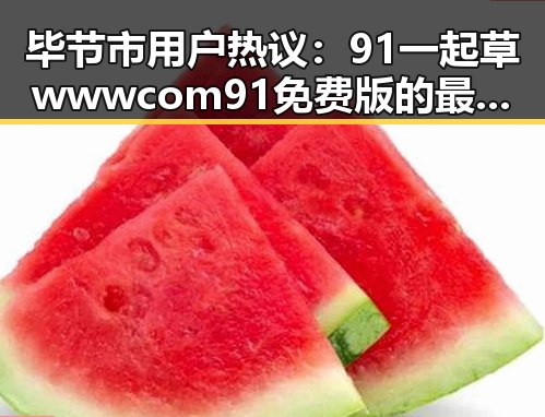 毕节市用户热议：91 一起草wwwcom91免费版的最新动态
