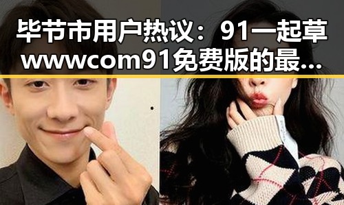 毕节市用户热议：91 一起草wwwcom91免费版的最新动态