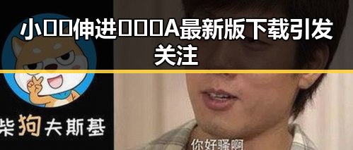 小🐔🐔伸进🈲🔞🔞A最新版下载引发关注