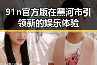 91n官方版在黑河市引领新的娱乐体验