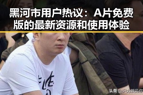 黑河市用户热议：A片免费版的最新资源和使用体验