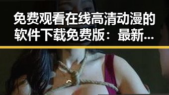 免费观看在线高清动漫的软件下载免费版：最新资源介绍与安全指南