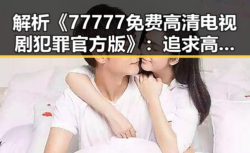 解析《77777免费高清电视剧犯罪官方版》：追求高品质犯罪题材剧的现状