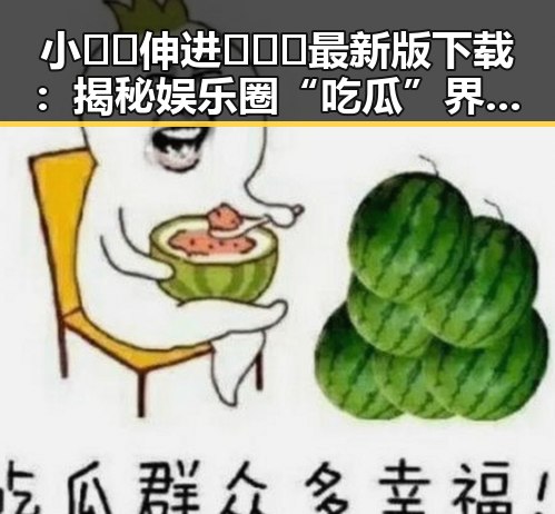 小🐔🐔伸进🈲🔞🔞最新版下载：揭秘娱乐圈“吃瓜”界新动态