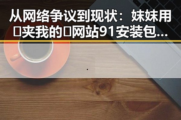 从网络争议到现状：妺妺用🐻夹我的🍌网站91安装包下载的变化与发展