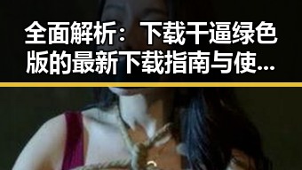 全面解析：下载干逼绿色版的最新下载指南与使用体验