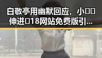 白敬亭用幽默回应，小🐔🐔伸进🈲18网站免费版引发关注