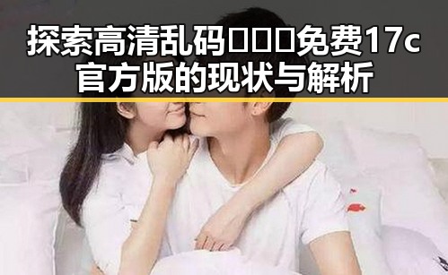 探索高清乱码🔞❌♋免费17c官方版的现状与解析