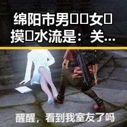 绵阳市男🍌❌女🍑摸🐻水流是：关系、变化与现状分析