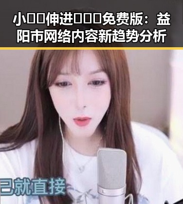 小🐔🐔伸进🈲🔞🔞免费版：益阳市网络内容新趋势分析
