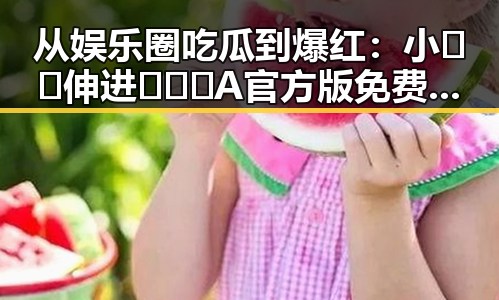 从娱乐圈吃瓜到爆红：小🐔🐔伸进🈲🔞🔞A官方版免费版的故事