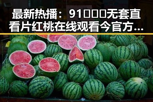 最新热播：91❌❌❌无套直看片红桃在线观看今官方免费版引发广泛关注