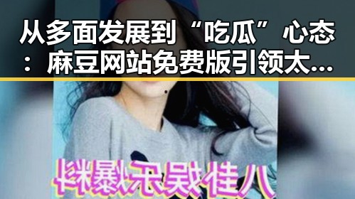 从多面发展到“吃瓜”心态：麻豆网站免费版引领太原市新风尚