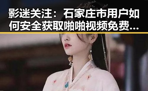 影迷关注：石家庄市用户如何安全获取啪啪视频免费版下载