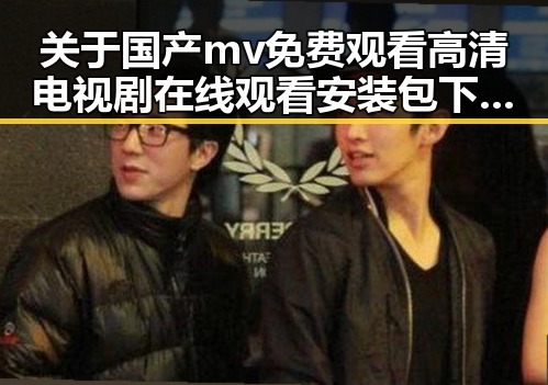 关于国产mv免费观看高清电视剧在线观看安装包下载的全面介绍