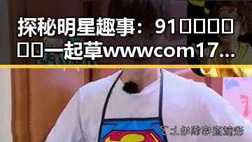 探秘明星趣事：91🍆🍑🔞❌❌❌一起草wwwcom17免费官方版引发热议