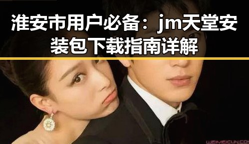 淮安市用户必备：jm天堂安装包下载指南详解