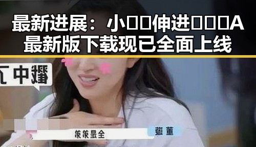 最新进展：小🐔🐔伸进🈲🔞🔞A最新版下载现已全面上线