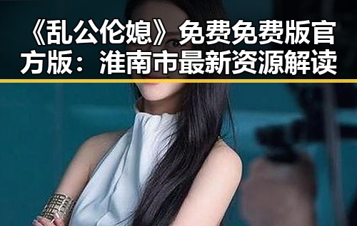《乱公伦媳》免费免费版官方版：淮南市最新资源解读