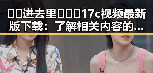 🔞🍌进去里❌❌❌17c视频最新版下载：了解相关内容的最新动态