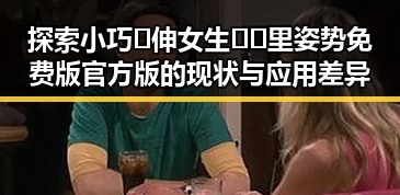 探索小巧🐥伸女生🍑🍑里姿势免费版官方版的现状与应用差异