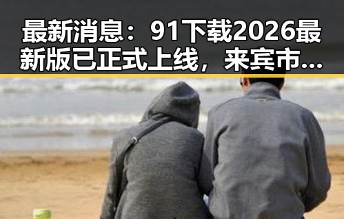 最新消息：91下载2026最新版已正式上线，来宾市用户纷纷体验
