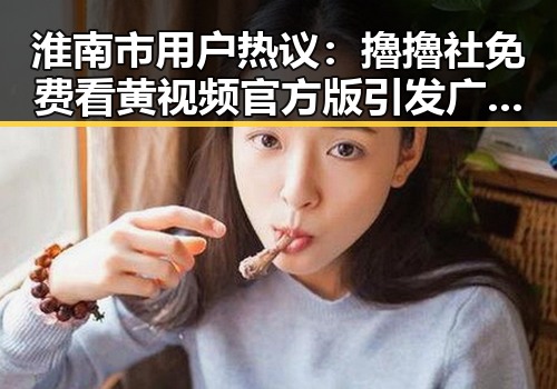 淮南市用户热议:擼擼社免费看黄 视频官方版引发广泛关注