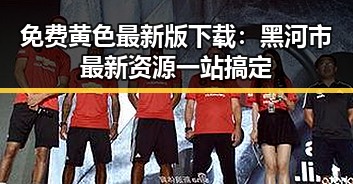 免费黄色最新版下载:黑河市最新资源一站搞定