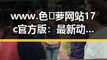www.色😍萝网站17c官方版：最新动态与现状分析