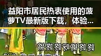 益阳市居民热衷使用的菠萝TV最新版下载，体验全新影视盛宴