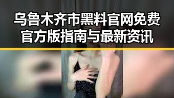 乌鲁木齐市黑料 官网免费官方版指南与最新资讯