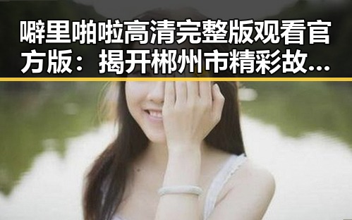 噼里啪啦高清完整版观看官方版：揭开郴州市精彩故事的秘密