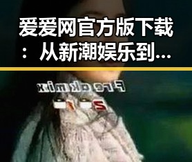 爱爱网官方版下载：从新潮娱乐到日常交流的多面选择