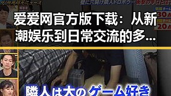 爱爱网官方版下载：从新潮娱乐到日常交流的多面选择