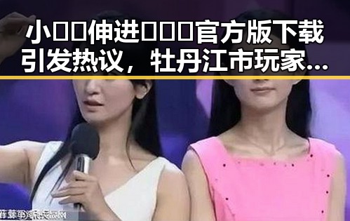 小🐔🐔伸进🈲🔞🔞官方版下载引发热议，牡丹江市玩家关注度持续升高