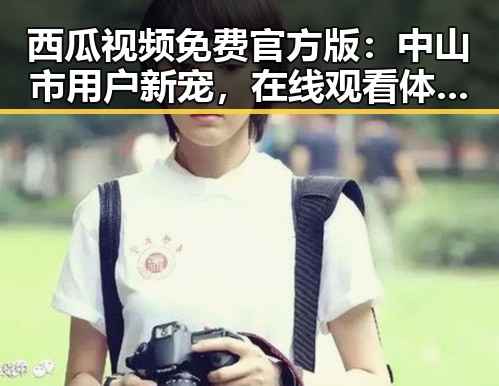 西瓜视频免费官方版：中山市用户新宠，在线观看体验全面升级