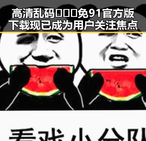 高清乱码🔞❌♋免91官方版下载现已成为用户关注焦点