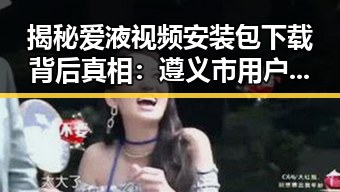 揭秘爱液视频安装包下载背后真相：遵义市用户必看指南