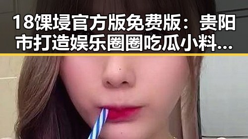 18馃埐官方版免费版：贵阳市打造娱乐圈圈吃瓜小料的核心平台