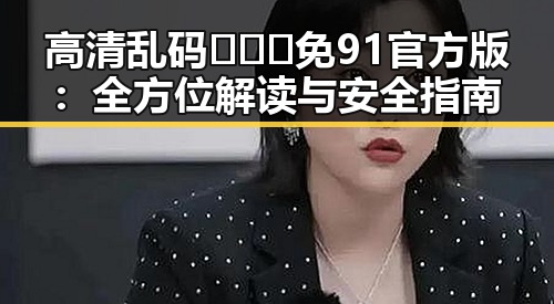高清乱码🔞❌♋免91官方版：全方位解读与安全指南