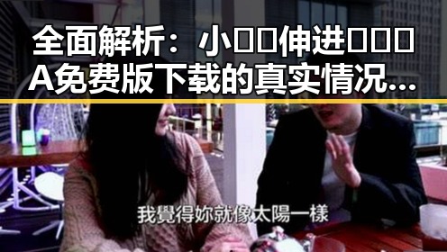全面解析：小🐔🐔伸进🈲🔞🔞A免费版下载的真实情况与反差