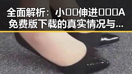 全面解析：小🐔🐔伸进🈲🔞🔞A免费版下载的真实情况与反差